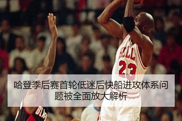 哈登季后赛首轮低迷后快船进攻体系问题被全面放大解析