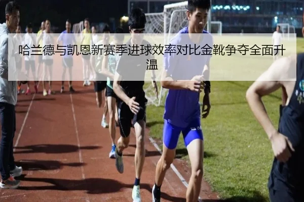 哈兰德与凯恩新赛季进球效率对比金靴争夺全面升温