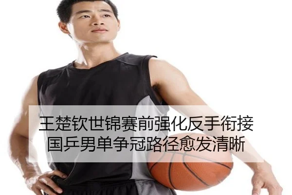 王楚钦世锦赛前强化反手衔接 国乒男单争冠路径愈发清晰