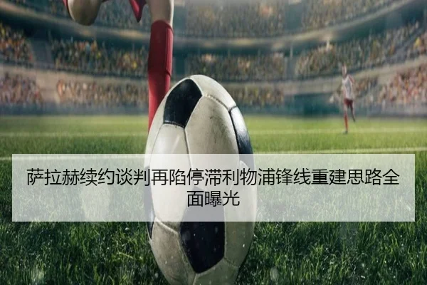 萨拉赫续约谈判再陷停滞利物浦锋线重建思路全面曝光