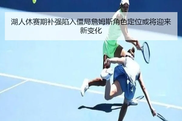 湖人休赛期补强陷入僵局詹姆斯角色定位或将迎来新变化