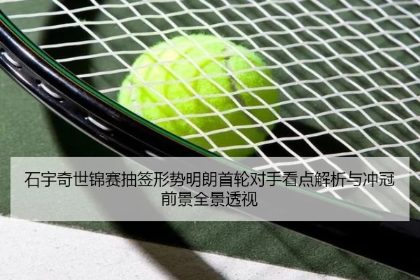 石宇奇世锦赛抽签形势明朗首轮对手看点解析与冲冠前景全景透视