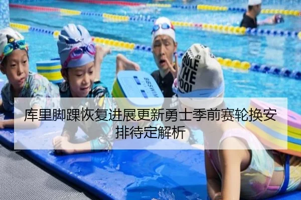 库里脚踝恢复进展更新勇士季前赛轮换安排待定解析