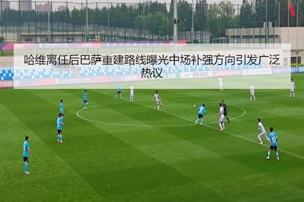 哈维离任后巴萨重建路线曝光中场补强方向引发广泛热议